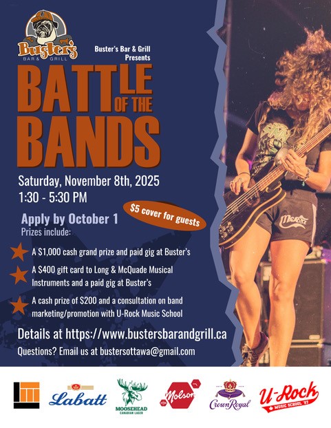 Buster's presents BATTLE OF THE BANDS | Saturday, November 8th 2025 1:30 - 5:30PM | Apply by October 1 | Prizes include: A $1,000 cash grand prize and paid gig at Buster's, A $400 gift card to long & McQuade musical instruments and a paid gig at Busters, A cash prize of $200 and a consultation on band marketing/promotion with U-Rock Music School | Details at www.bustersbarandgrill.ca | Questions? Email us at bustersottawa@gmail.com
